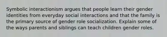 Symbolic interactionism argues that people learn their gender identities from everyday social interactions and that the family is the primary source of gender role socialization. Explain some of the ways parents and siblings can teach children gender roles.