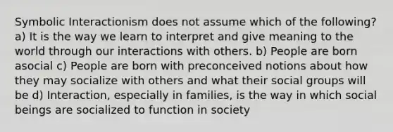 Symbolic Interactionism does not assume which of the following? a) It is the way we learn to interpret and give meaning to the world through our interactions with others. b) People are born asocial c) People are born with preconceived notions about how they may socialize with others and what their social groups will be d) Interaction, especially in families, is the way in which social beings are socialized to function in society