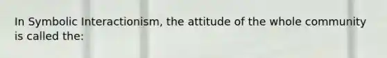 In Symbolic Interactionism, the attitude of the whole community is called the: