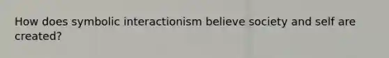 How does symbolic interactionism believe society and self are created?