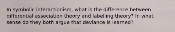 In symbolic interactionism, what is the difference between differential association theory and labelling theory? In what sense do they both argue that deviance is learned?