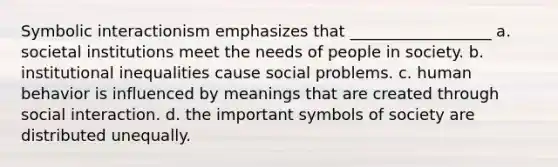 Symbolic interactionism emphasizes that __________________ a. societal institutions meet the needs of people in society. b. institutional inequalities cause social problems. c. human behavior is influenced by meanings that are created through social interaction. d. the important symbols of society are distributed unequally.