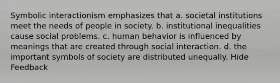 Symbolic interactionism emphasizes that a. societal institutions meet the needs of people in society. b. institutional inequalities cause social problems. c. human behavior is influenced by meanings that are created through social interaction. d. the important symbols of society are distributed unequally. Hide Feedback