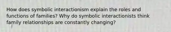 How does symbolic interactionism explain the roles and functions of families? Why do symbolic interactionists think family relationships are constantly changing?