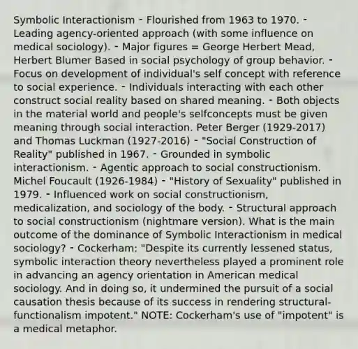 Symbolic Interactionism ⁃ Flourished from 1963 to 1970. ⁃ Leading agency-oriented approach (with some influence on medical sociology). ⁃ Major figures = George Herbert Mead, Herbert Blumer Based in social psychology of group behavior. ⁃ Focus on development of individual's self concept with reference to social experience. ⁃ Individuals interacting with each other construct social reality based on shared meaning. ⁃ Both objects in the material world and people's selfconcepts must be given meaning through social interaction. Peter Berger (1929-2017) and Thomas Luckman (1927-2016) ⁃ "Social Construction of Reality" published in 1967. ⁃ Grounded in symbolic interactionism. ⁃ Agentic approach to social constructionism. Michel Foucault (1926-1984) ⁃ "History of Sexuality" published in 1979. ⁃ Influenced work on social constructionism, medicalization, and sociology of the body. ⁃ Structural approach to social constructionism (nightmare version). What is the main outcome of the dominance of Symbolic Interactionism in medical sociology? ⁃ Cockerham: "Despite its currently lessened status, symbolic interaction theory nevertheless played a prominent role in advancing an agency orientation in American medical sociology. And in doing so, it undermined the pursuit of a social causation thesis because of its success in rendering structural-functionalism impotent." NOTE: Cockerham's use of "impotent" is a medical metaphor.