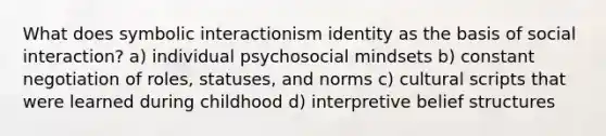 What does symbolic interactionism identity as the basis of social interaction? a) individual psychosocial mindsets b) constant negotiation of roles, statuses, and norms c) cultural scripts that were learned during childhood d) interpretive belief structures