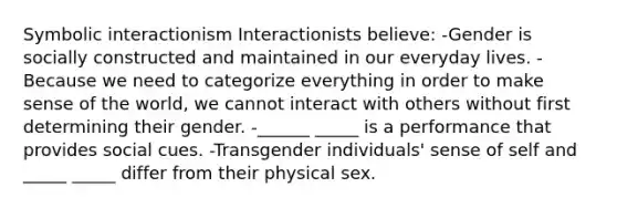 Symbolic interactionism Interactionists believe: -Gender is socially constructed and maintained in our everyday lives. -Because we need to categorize everything in order to make sense of the world, we cannot interact with others without first determining their gender. -______ _____ is a performance that provides social cues. -Transgender individuals' sense of self and _____ _____ differ from their physical sex.