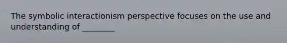 The symbolic interactionism perspective focuses on the use and understanding of ________