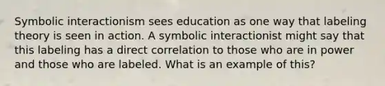 Symbolic interactionism sees education as one way that labeling theory is seen in action. A symbolic interactionist might say that this labeling has a direct correlation to those who are in power and those who are labeled. What is an example of this?