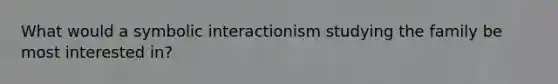 What would a symbolic interactionism studying the family be most interested in?