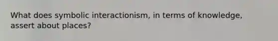 What does symbolic interactionism, in terms of knowledge, assert about places?