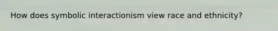 How does symbolic interactionism view race and ethnicity?