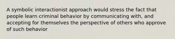 A symbolic interactionist approach would stress the fact that people learn criminal behavior by communicating with, and accepting for themselves the perspective of others who approve of such behavior