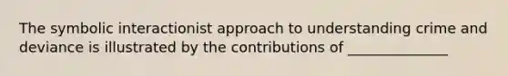 The symbolic interactionist approach to understanding crime and deviance is illustrated by the contributions of ______________