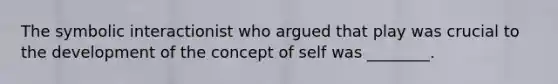 The symbolic interactionist who argued that play was crucial to the development of the concept of self was ________.