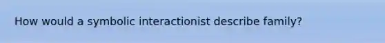 How would a symbolic interactionist describe family?