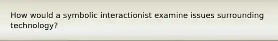 How would a symbolic interactionist examine issues surrounding technology?