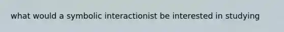 what would a symbolic interactionist be interested in studying