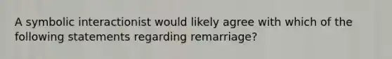 A symbolic interactionist would likely agree with which of the following statements regarding remarriage?