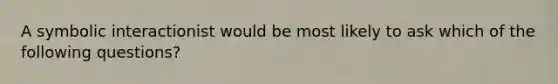 A symbolic interactionist would be most likely to ask which of the following questions?