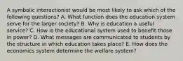 A symbolic interactionist would be most likely to ask which of the following questions? A. What function does the education system serve for the larger society? B. Why is education a useful service? C. How is the educational system used to benefit those in power? D. What messages are communicated to students by the structure in which education takes place? E. How does the economics system determine the welfare system?