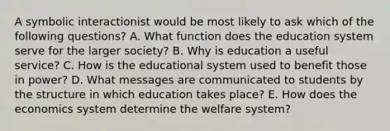 A symbolic interactionist would be most likely to ask which of the following questions? A. What function does the education system serve for the larger society? B. Why is education a useful service? C. How is the educational system used to benefit those in power? D. What messages are communicated to students by the structure in which education takes place? E. How does the economics system determine the welfare system?