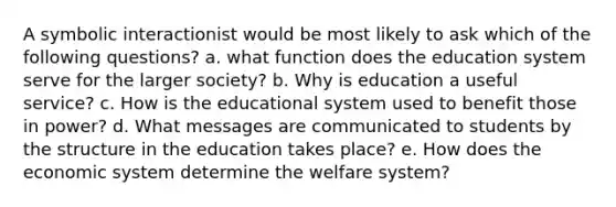 A symbolic interactionist would be most likely to ask which of the following questions? a. what function does the education system serve for the larger society? b. Why is education a useful service? c. How is the educational system used to benefit those in power? d. What messages are communicated to students by the structure in the education takes place? e. How does the economic system determine the welfare system?