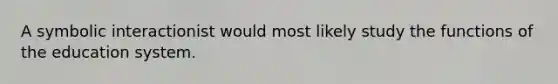 A symbolic interactionist would most likely study the functions of the education system.