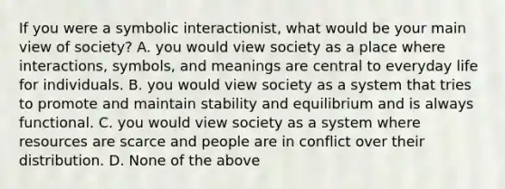 If you were a symbolic interactionist, what would be your main view of society? A. you would view society as a place where interactions, symbols, and meanings are central to everyday life for individuals. B. you would view society as a system that tries to promote and maintain stability and equilibrium and is always functional. C. you would view society as a system where resources are scarce and people are in conflict over their distribution. D. None of the above