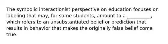 The symbolic interactionist perspective on education focuses on labeling that may, for some students, amount to a __________, which refers to an unsubstantiated belief or prediction that results in behavior that makes the originally false belief come true.