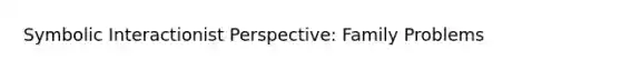 Symbolic Interactionist Perspective: Family Problems