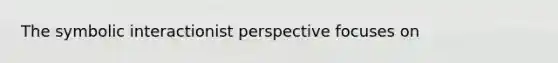 The symbolic interactionist perspective focuses on