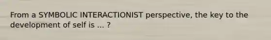 From a SYMBOLIC INTERACTIONIST perspective, the key to the development of self is ... ?