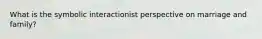 What is the symbolic interactionist perspective on marriage and family?