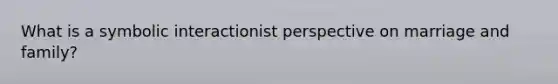 What is a symbolic interactionist perspective on marriage and family?