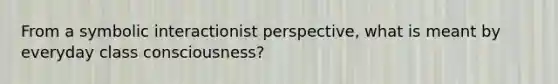 From a symbolic interactionist perspective, what is meant by everyday class consciousness?