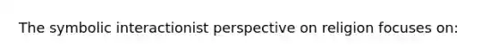 The symbolic interactionist perspective on religion focuses on: