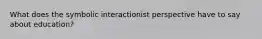 What does the symbolic interactionist perspective have to say about education?