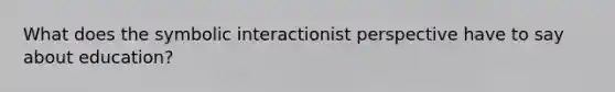 What does the symbolic interactionist perspective have to say about education?