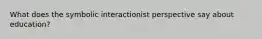 What does the symbolic interactionist perspective say about education?