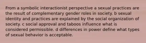 From a symbolic interactionist perspective a sexual practices are the result of complementary gender roles in society. b sexual identity and practices are explained by the social organization of society. c social approval and taboos influence what is considered permissible. d differences in power define what types of sexual behavior is acceptable.