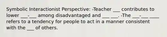 Symbolic Interactionist Perspective: -Teacher ___ contributes to lower ___-___ among disadvantaged and ___ ___. -The ___-___ ____ refers to a tendency for people to act in a manner consistent with the ___ of others.