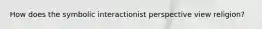 How does the symbolic interactionist perspective view religion?