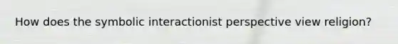 How does the symbolic interactionist perspective view religion?