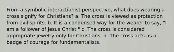 From a symbolic interactionist perspective, what does wearing a cross signify for Christians? a. The cross is viewed as protection from evil spirits. b. It is a condensed way for the wearer to say, "I am a follower of Jesus Christ." c. The cross is considered appropriate jewelry only for Christians. d. The cross acts as a badge of courage for fundamentalists.