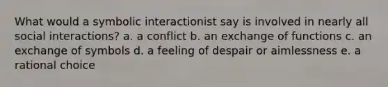 What would a symbolic interactionist say is involved in nearly all social interactions? a. a conflict b. an exchange of functions c. an exchange of symbols d. a feeling of despair or aimlessness e. a rational choice