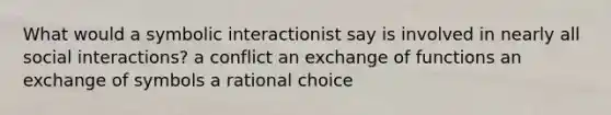 What would a symbolic interactionist say is involved in nearly all social interactions? a conflict an exchange of functions an exchange of symbols a rational choice