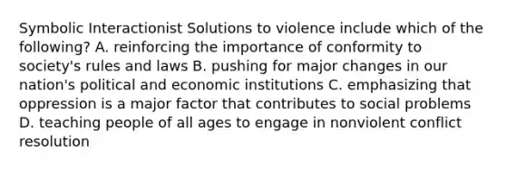 Symbolic Interactionist Solutions to violence include which of the following? A. reinforcing the importance of conformity to society's rules and laws B. pushing for major changes in our nation's political and economic institutions C. emphasizing that oppression is a major factor that contributes to social problems D. teaching people of all ages to engage in nonviolent conflict resolution