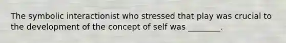 The symbolic interactionist who stressed that play was crucial to the development of the concept of self was ________.