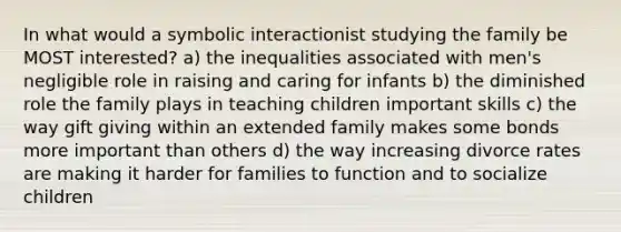 In what would a symbolic interactionist studying the family be MOST interested? a) the inequalities associated with men's negligible role in raising and caring for infants b) the diminished role the family plays in teaching children important skills c) the way gift giving within an extended family makes some bonds more important than others d) the way increasing divorce rates are making it harder for families to function and to socialize children